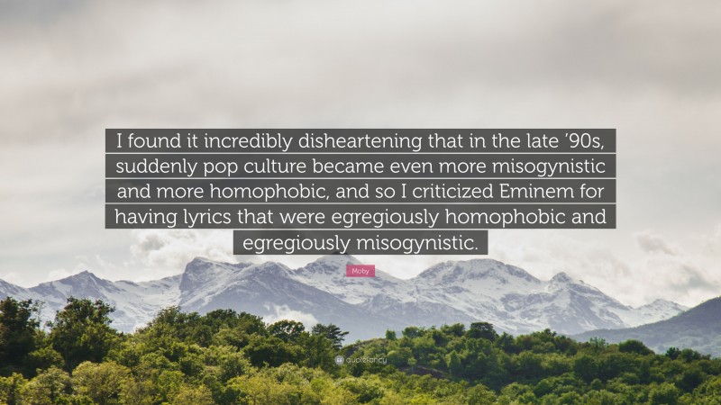 Moby Quote: “I found it incredibly disheartening that in the late ’90s, suddenly pop culture became even more misogynistic and more homophobic, and so I criticized Eminem for having lyrics that were egregiously homophobic and egregiously misogynistic.”