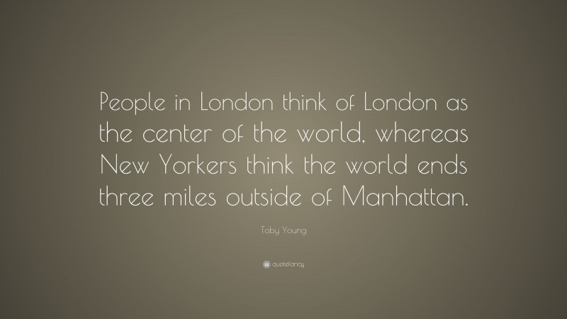 Toby Young Quote: “People in London think of London as the center of the world, whereas New Yorkers think the world ends three miles outside of Manhattan.”