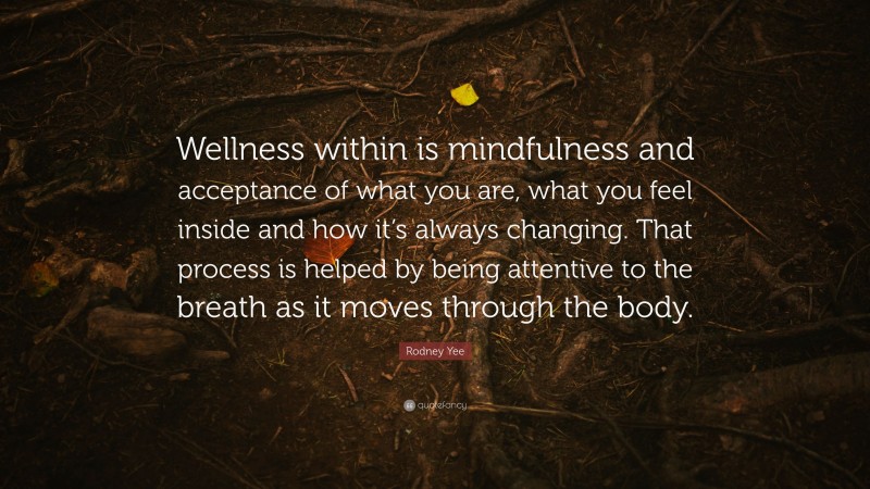 Rodney Yee Quote: “Wellness within is mindfulness and acceptance of what you are, what you feel inside and how it’s always changing. That process is helped by being attentive to the breath as it moves through the body.”
