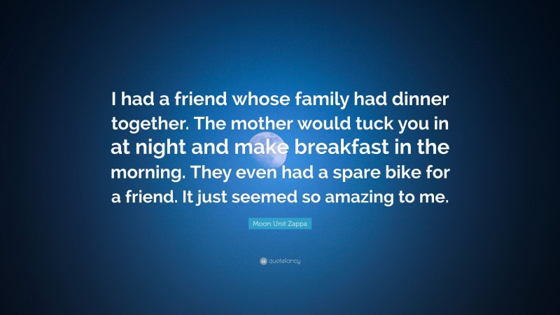 Moon Unit Zappa Quote: “I had a friend whose family had dinner together. The mother would tuck you in at night and make breakfast in the morning. They even had a spare bike for a friend. It just seemed so amazing to me.”