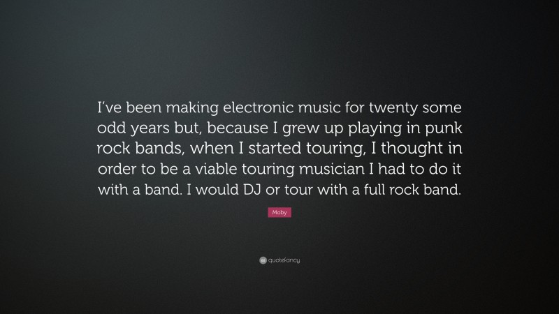 Moby Quote: “I’ve been making electronic music for twenty some odd years but, because I grew up playing in punk rock bands, when I started touring, I thought in order to be a viable touring musician I had to do it with a band. I would DJ or tour with a full rock band.”