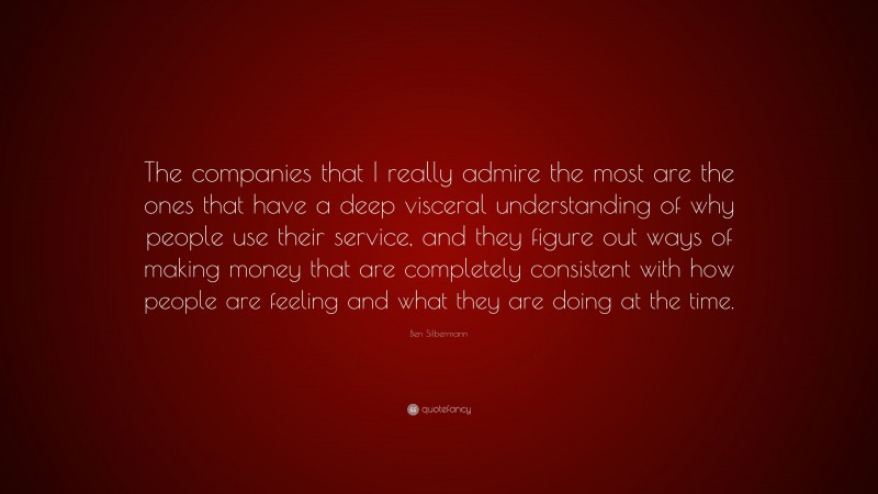 Ben Silbermann Quote: “The companies that I really admire the most are the ones that have a deep visceral understanding of why people use their service, and they figure out ways of making money that are completely consistent with how people are feeling and what they are doing at the time.”