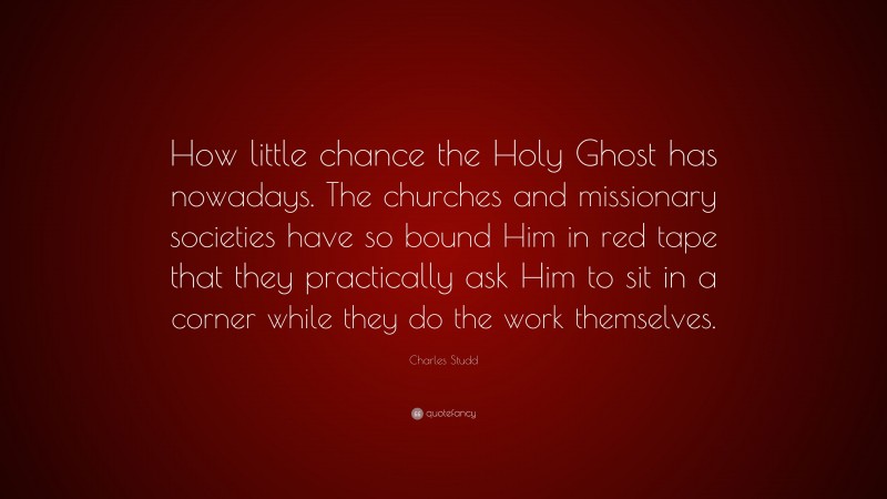 Charles Studd Quote: “How little chance the Holy Ghost has nowadays. The churches and missionary societies have so bound Him in red tape that they practically ask Him to sit in a corner while they do the work themselves.”