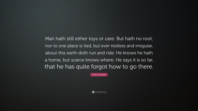 Henry Vaughan Quote: “Man hath still either toys or care: But hath no root, nor to one place is tied, but ever restless and irregular, about this earth doth run and ride. He knows he hath a home, but scarce knows where; He says it is so far, that he has quite forgot how to go there.”
