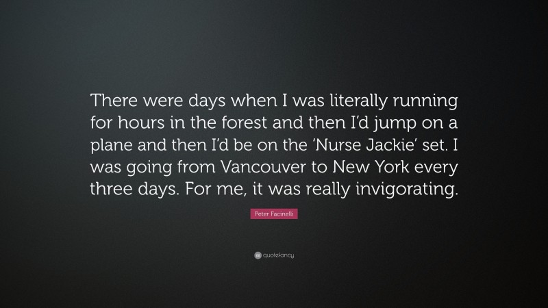 Peter Facinelli Quote: “There were days when I was literally running for hours in the forest and then I’d jump on a plane and then I’d be on the ‘Nurse Jackie’ set. I was going from Vancouver to New York every three days. For me, it was really invigorating.”