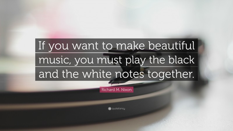 Richard M. Nixon Quote: “If you want to make beautiful music, you must play the black and the white notes together.”