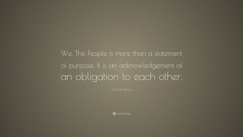 Charlie Pierce Quote: “We, The People is more than a statement of purpose. It is an acknowledgement of an obligation to each other.”