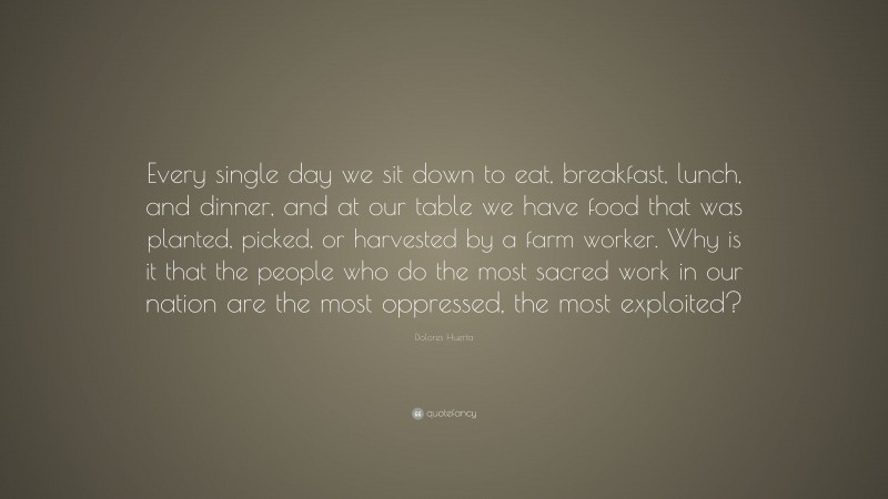 Dolores Huerta Quote: “Every single day we sit down to eat, breakfast, lunch, and dinner, and at our table we have food that was planted, picked, or harvested by a farm worker. Why is it that the people who do the most sacred work in our nation are the most oppressed, the most exploited?”