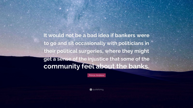 Prince Andrew Quote: “It would not be a bad idea if bankers were to go and sit occasionally with politicians in their political surgeries, where they might get a sense of the injustice that some of the community feel about the banks.”