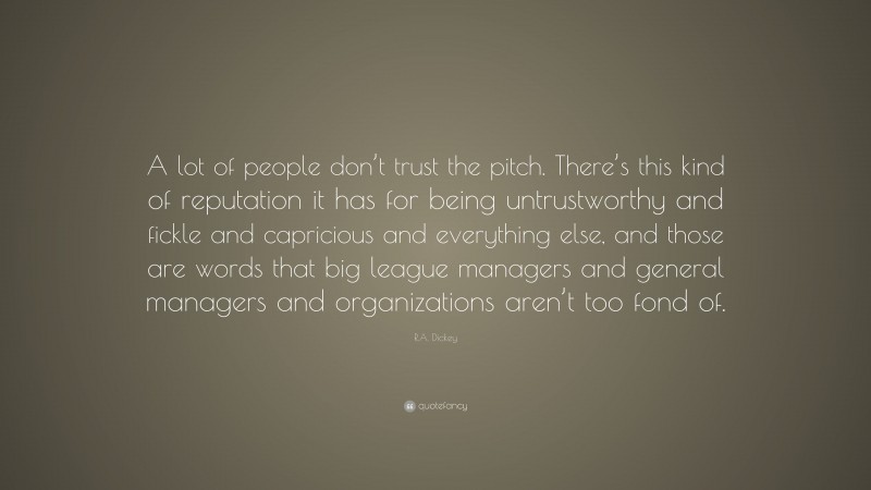 R.A. Dickey Quote: “A lot of people don’t trust the pitch. There’s this kind of reputation it has for being untrustworthy and fickle and capricious and everything else, and those are words that big league managers and general managers and organizations aren’t too fond of.”