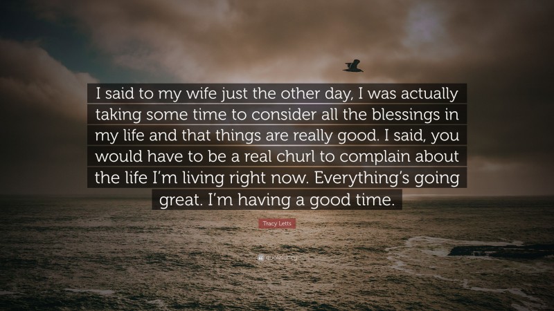 Tracy Letts Quote: “I said to my wife just the other day, I was actually taking some time to consider all the blessings in my life and that things are really good. I said, you would have to be a real churl to complain about the life I’m living right now. Everything’s going great. I’m having a good time.”