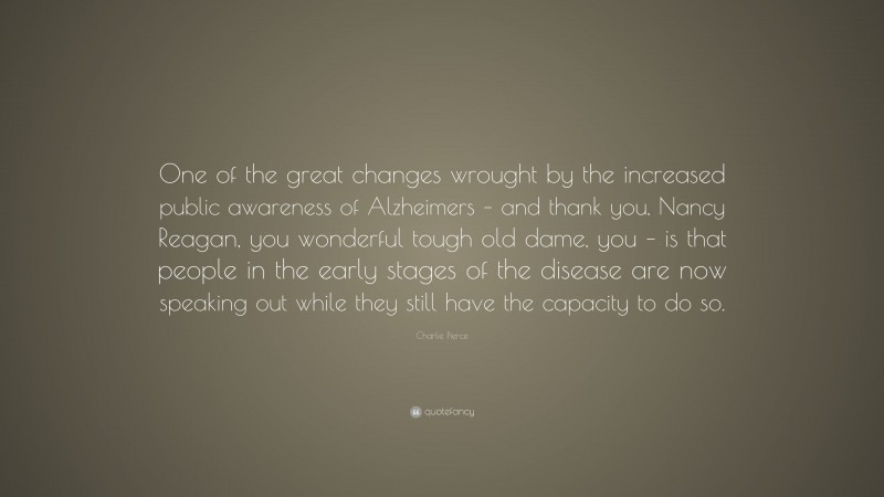 Charlie Pierce Quote: “One of the great changes wrought by the increased public awareness of Alzheimers – and thank you, Nancy Reagan, you wonderful tough old dame, you – is that people in the early stages of the disease are now speaking out while they still have the capacity to do so.”