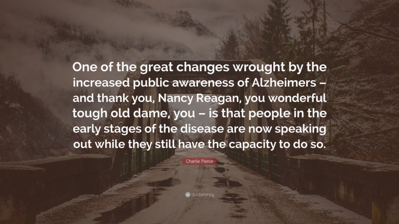 Charlie Pierce Quote: “One of the great changes wrought by the increased public awareness of Alzheimers – and thank you, Nancy Reagan, you wonderful tough old dame, you – is that people in the early stages of the disease are now speaking out while they still have the capacity to do so.”