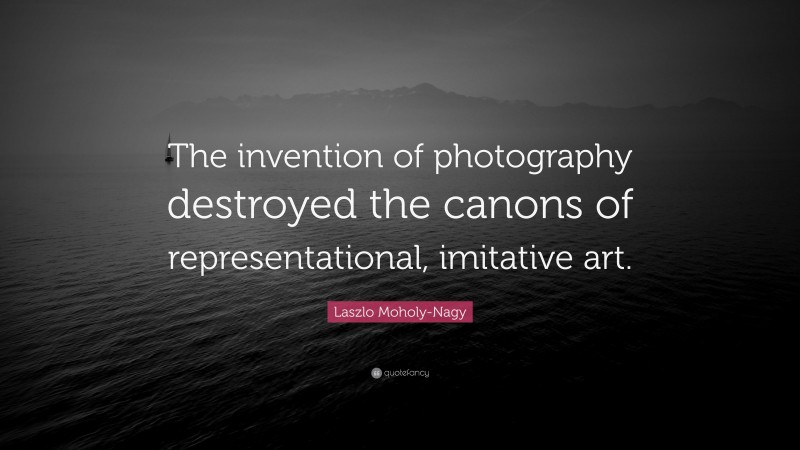 Laszlo Moholy-Nagy Quote: “The invention of photography destroyed the canons of representational, imitative art.”