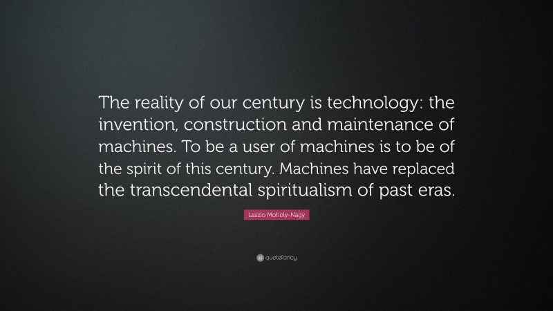 Laszlo Moholy-Nagy Quote: “The reality of our century is technology: the invention, construction and maintenance of machines. To be a user of machines is to be of the spirit of this century. Machines have replaced the transcendental spiritualism of past eras.”