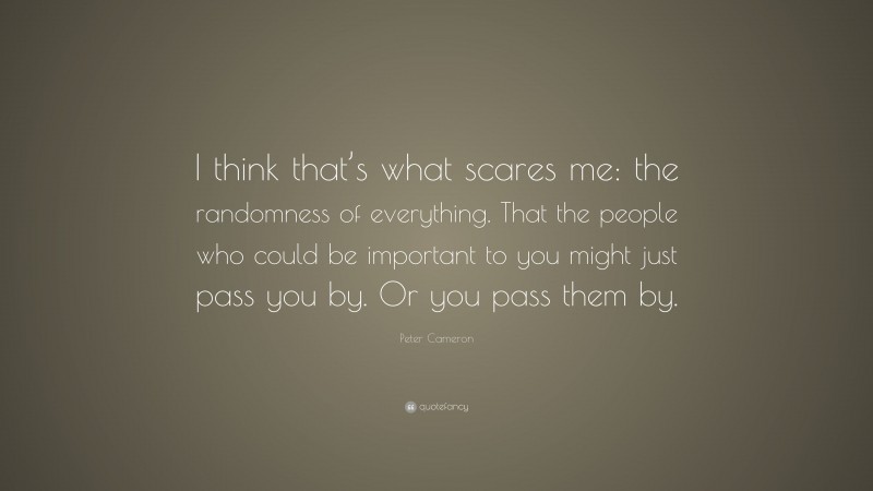 Peter Cameron Quote: “I think that’s what scares me: the randomness of everything. That the people who could be important to you might just pass you by. Or you pass them by.”