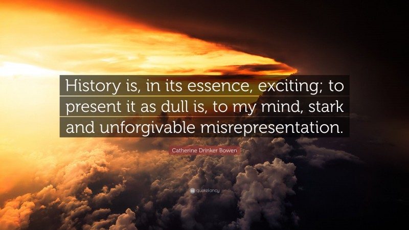 Catherine Drinker Bowen Quote: “History is, in its essence, exciting; to present it as dull is, to my mind, stark and unforgivable misrepresentation.”