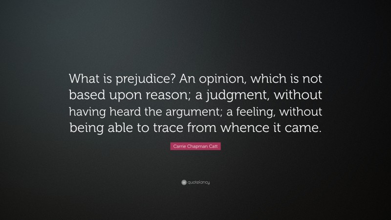 Carrie Chapman Catt Quote: “What is prejudice? An opinion, which is not based upon reason; a judgment, without having heard the argument; a feeling, without being able to trace from whence it came.”