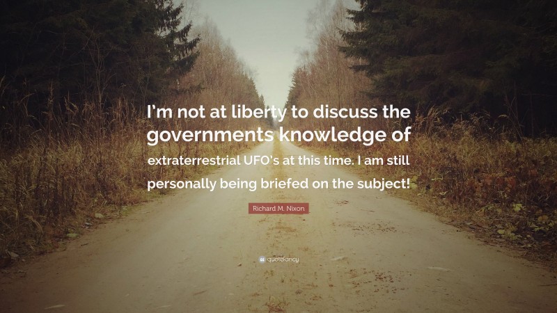 Richard M. Nixon Quote: “I’m not at liberty to discuss the governments knowledge of extraterrestrial UFO’s at this time. I am still personally being briefed on the subject!”