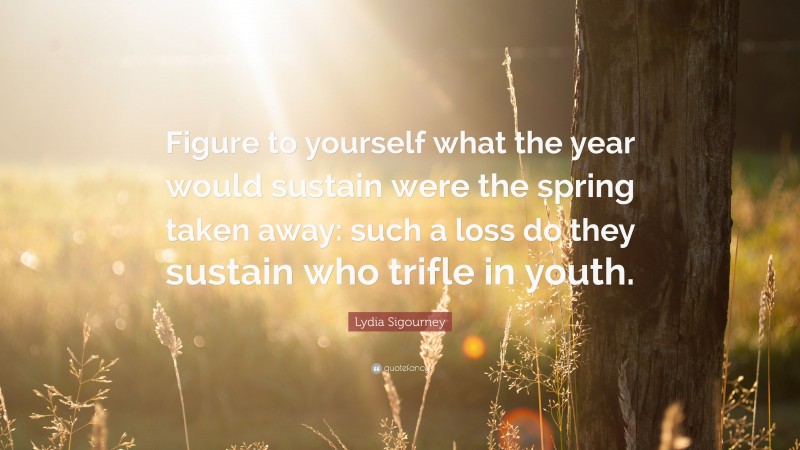 Lydia Sigourney Quote: “Figure to yourself what the year would sustain were the spring taken away: such a loss do they sustain who trifle in youth.”