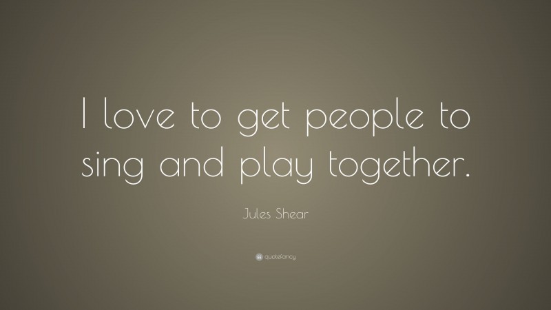 Jules Shear Quote: “I love to get people to sing and play together.”
