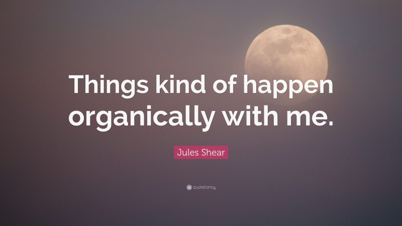 Jules Shear Quote: “Things kind of happen organically with me.”