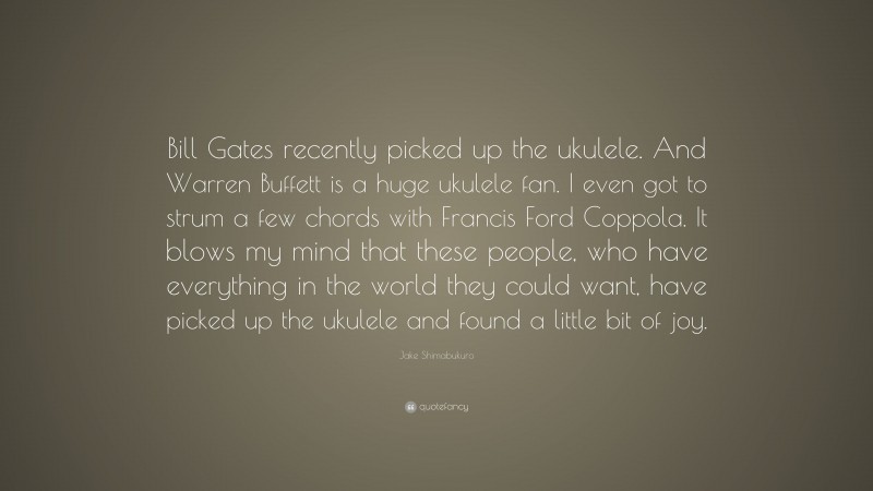 Jake Shimabukuro Quote: “Bill Gates recently picked up the ukulele. And Warren Buffett is a huge ukulele fan. I even got to strum a few chords with Francis Ford Coppola. It blows my mind that these people, who have everything in the world they could want, have picked up the ukulele and found a little bit of joy.”