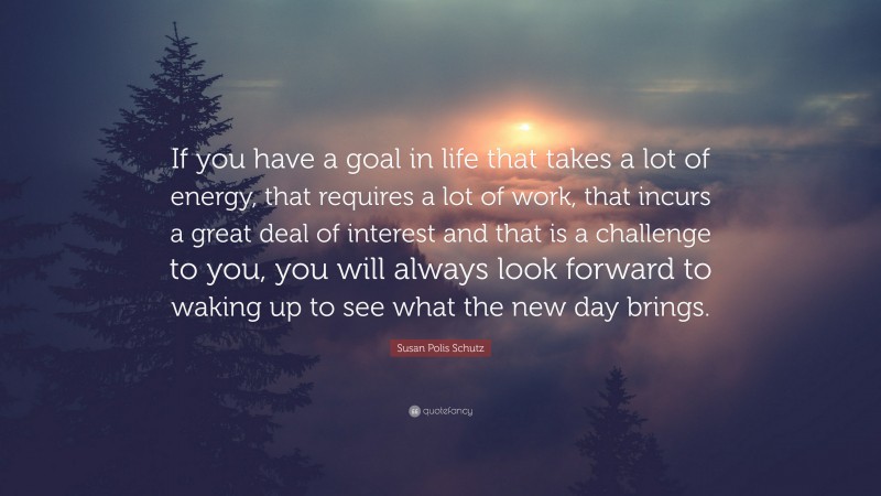 Susan Polis Schutz Quote: “If you have a goal in life that takes a lot of energy, that requires a lot of work, that incurs a great deal of interest and that is a challenge to you, you will always look forward to waking up to see what the new day brings.”