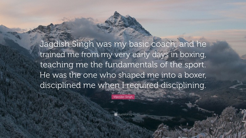 Vijender Singh Quote: “Jagdish Singh was my basic coach, and he trained me from my very early days in boxing, teaching me the fundamentals of the sport. He was the one who shaped me into a boxer, disciplined me when I required disciplining.”