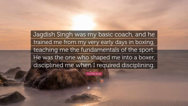 Vijender Singh Quote: “Jagdish Singh was my basic coach, and he trained me from my very early days in boxing, teaching me the fundamentals of the sport. He was the one who shaped me into a boxer, disciplined me when I required disciplining.”