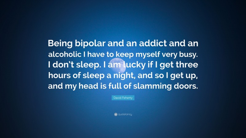 David Feherty Quote: “Being bipolar and an addict and an alcoholic I have to keep myself very busy. I don’t sleep. I am lucky if I get three hours of sleep a night, and so I get up, and my head is full of slamming doors.”