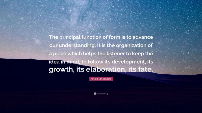 Arnold Schoenberg Quote: “The principal function of form is to advance our understanding. It is the organization of a piece which helps the listener to keep the idea in mind, to follow its development, its growth, its elaboration, its fate.”