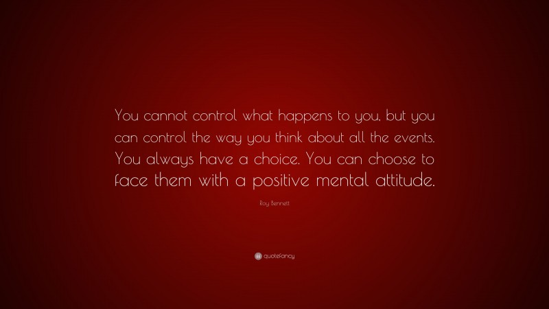 Roy Bennett Quote: “You cannot control what happens to you, but you can control the way you think about all the events. You always have a choice. You can choose to face them with a positive mental attitude.”