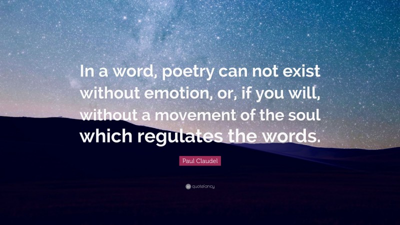 Paul Claudel Quote: “In a word, poetry can not exist without emotion, or, if you will, without a movement of the soul which regulates the words.”
