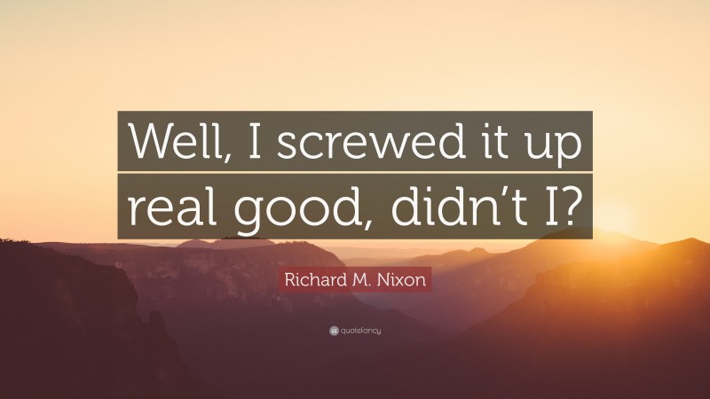 Richard M. Nixon Quote: “Well, I screwed it up real good, didn’t I?”