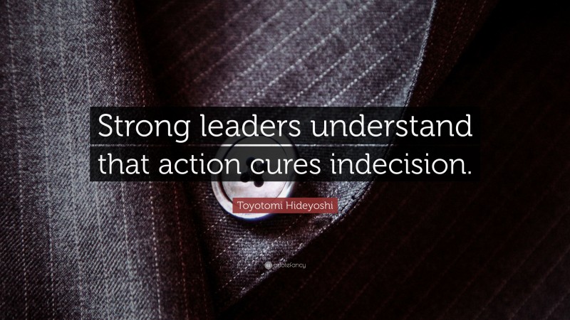 Toyotomi Hideyoshi Quote: “Strong leaders understand that action cures indecision.”