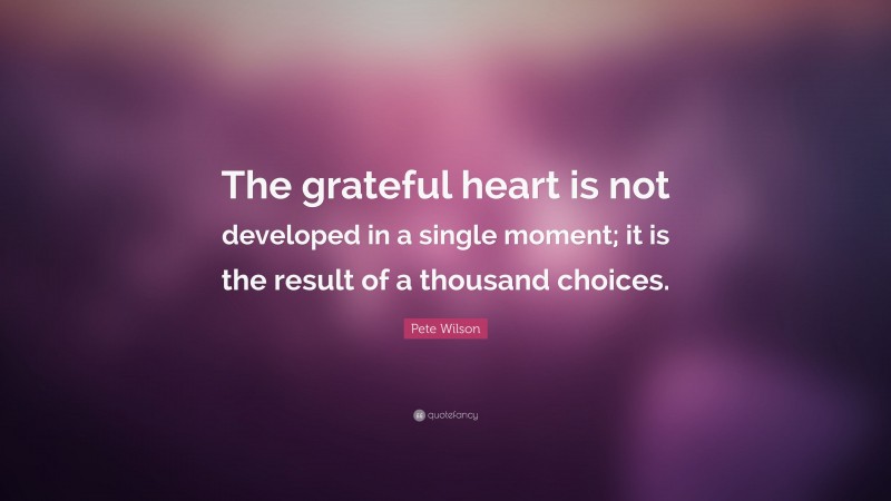 Pete Wilson Quote: “The grateful heart is not developed in a single moment; it is the result of a thousand choices.”