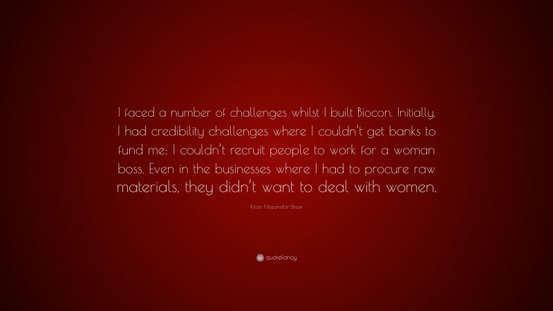 Kiran Mazumdar-Shaw Quote: “I faced a number of challenges whilst I built Biocon. Initially, I had credibility challenges where I couldn’t get banks to fund me; I couldn’t recruit people to work for a woman boss. Even in the businesses where I had to procure raw materials, they didn’t want to deal with women.”