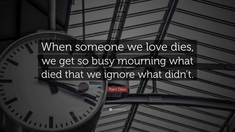 Ram Dass Quote: “When someone we love dies, we get so busy mourning what died that we ignore what didn’t.”