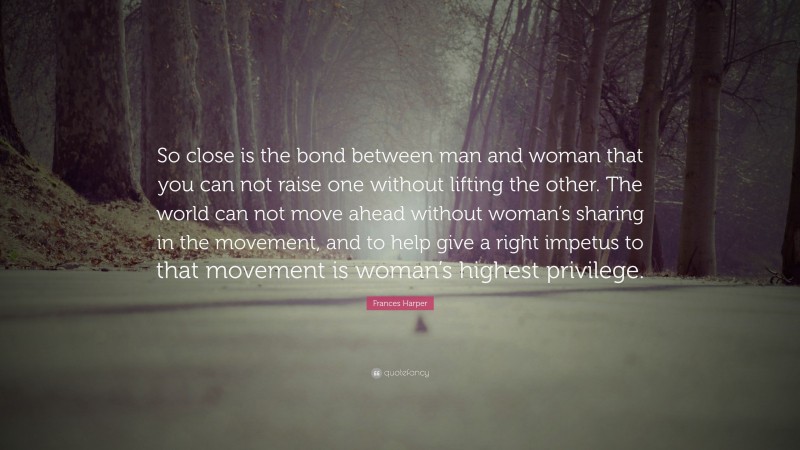 Frances Harper Quote: “So close is the bond between man and woman that you can not raise one without lifting the other. The world can not move ahead without woman’s sharing in the movement, and to help give a right impetus to that movement is woman’s highest privilege.”