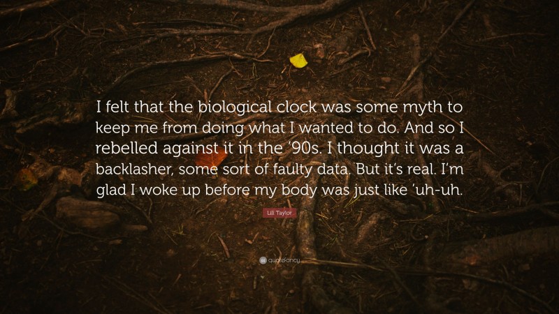Lili Taylor Quote: “I felt that the biological clock was some myth to keep me from doing what I wanted to do. And so I rebelled against it in the ’90s. I thought it was a backlasher, some sort of faulty data. But it’s real. I’m glad I woke up before my body was just like ’uh-uh.”