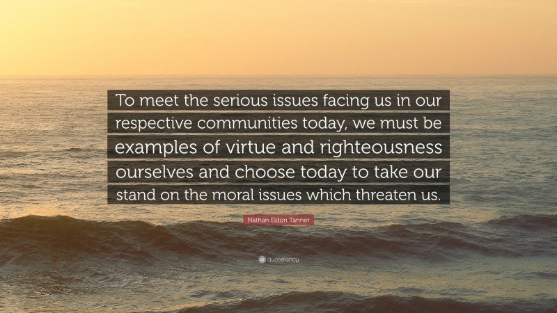 Nathan Eldon Tanner Quote: “To meet the serious issues facing us in our respective communities today, we must be examples of virtue and righteousness ourselves and choose today to take our stand on the moral issues which threaten us.”