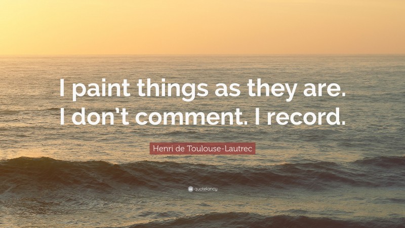 Henri de Toulouse-Lautrec Quote: “I paint things as they are. I don’t comment. I record.”