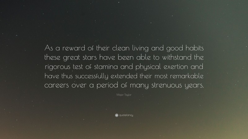 Major Taylor Quote: “As a reward of their clean living and good habits these great stars have been able to withstand the rigorous test of stamina and physical exertion and have thus successfully extended their most remarkable careers over a period of many strenuous years.”