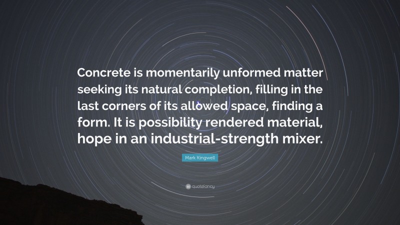 Mark Kingwell Quote: “Concrete is momentarily unformed matter seeking its natural completion, filling in the last corners of its allowed space, finding a form. It is possibility rendered material, hope in an industrial-strength mixer.”