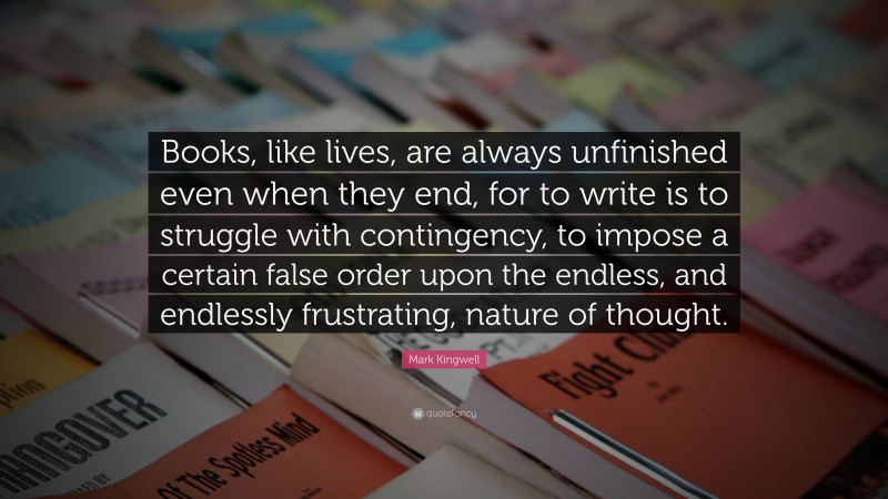 Mark Kingwell Quote: “Books, like lives, are always unfinished even when they end, for to write is to struggle with contingency, to impose a certain false order upon the endless, and endlessly frustrating, nature of thought.”