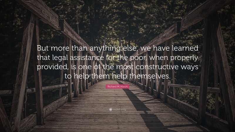 Richard M. Nixon Quote: “But more than anything else, we have learned that legal assistance for the poor, when properly provided, is one of the most constructive ways to help them help themselves.”
