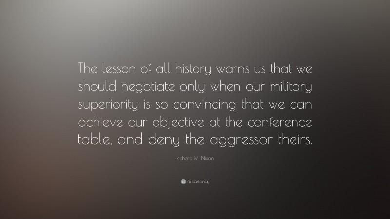 Richard M. Nixon Quote: “The lesson of all history warns us that we should negotiate only when our military superiority is so convincing that we can achieve our objective at the conference table, and deny the aggressor theirs.”