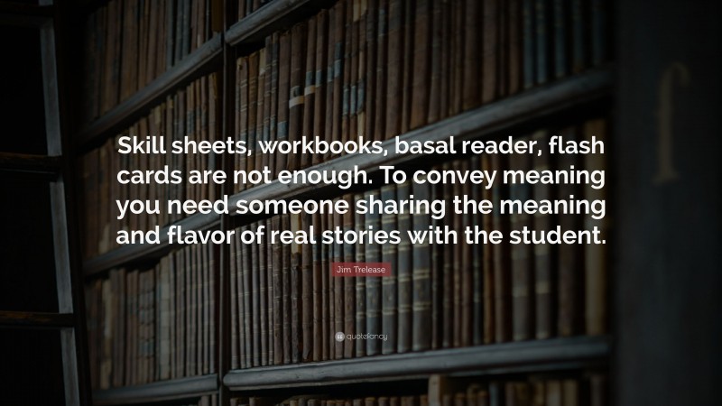 Jim Trelease Quote: “Skill sheets, workbooks, basal reader, flash cards are not enough. To convey meaning you need someone sharing the meaning and flavor of real stories with the student.”
