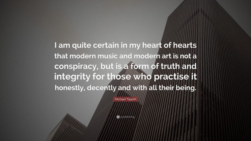 Michael Tippett Quote: “I am quite certain in my heart of hearts that modern music and modern art is not a conspiracy, but is a form of truth and integrity for those who practise it honestly, decently and with all their being.”